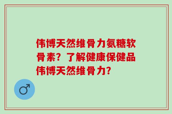 伟博天然维骨力氨糖软骨素？了解健康保健品伟博天然维骨力？