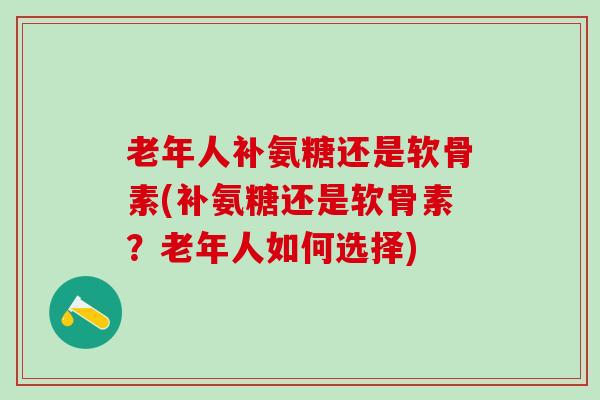 老年人补氨糖还是软骨素(补氨糖还是软骨素？老年人如何选择)