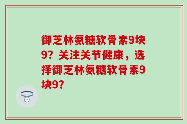 御芝林氨糖软骨素9块9？关注关节健康，选择御芝林氨糖软骨素9块9？