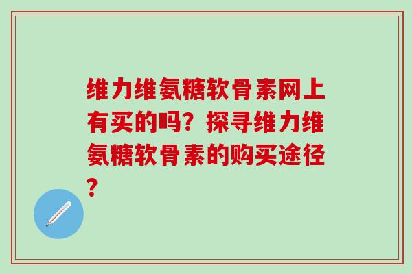 维力维氨糖软骨素网上有买的吗？探寻维力维氨糖软骨素的购买途径？