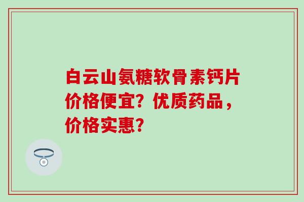 白云山氨糖软骨素钙片价格便宜？优质药品，价格实惠？