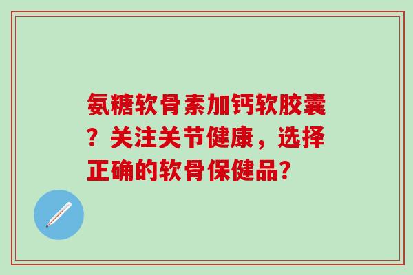 氨糖软骨素加钙软胶囊？关注关节健康，选择正确的软骨保健品？