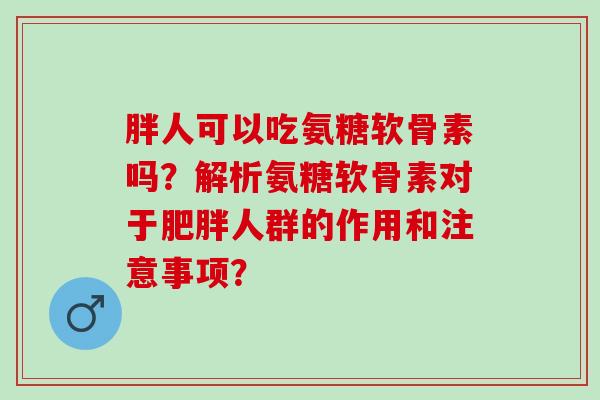 胖人可以吃氨糖软骨素吗？解析氨糖软骨素对于肥胖人群的作用和注意事项？