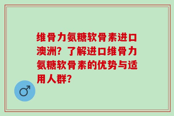 维骨力氨糖软骨素进口澳洲？了解进口维骨力氨糖软骨素的优势与适用人群？