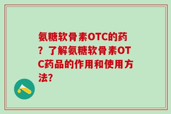 氨糖软骨素OTC的药？了解氨糖软骨素OTC药品的作用和使用方法？
