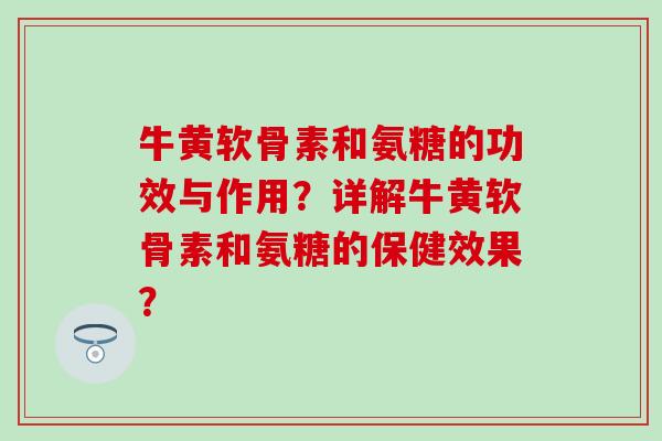 牛黄软骨素和氨糖的功效与作用？详解牛黄软骨素和氨糖的保健效果？