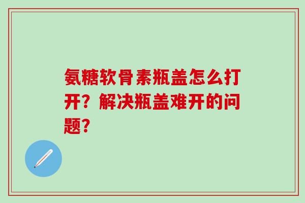 氨糖软骨素瓶盖怎么打开？解决瓶盖难开的问题？