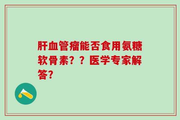 肝血管瘤能否食用氨糖软骨素？？医学专家解答？