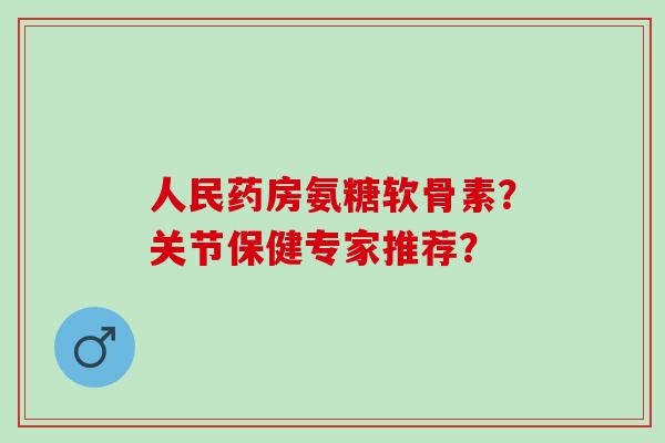 人民药房氨糖软骨素?关节保健专家推荐? 人民药房氨糖软骨素?关节保健专家推荐?