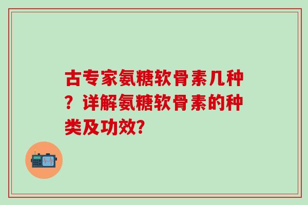 古专家氨糖软骨素几种？详解氨糖软骨素的种类及功效？