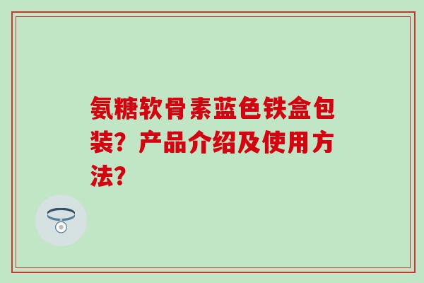氨糖软骨素蓝色铁盒包装？产品介绍及使用方法？