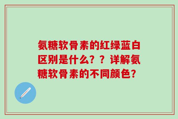 氨糖软骨素的红绿蓝白区别是什么？？详解氨糖软骨素的不同颜色？