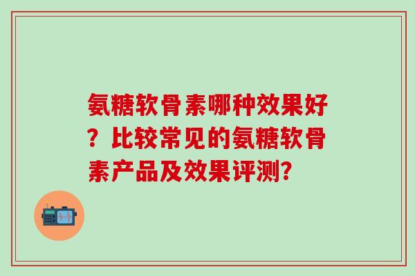 氨糖软骨素哪种效果好？比较常见的氨糖软骨素产品及效果评测？