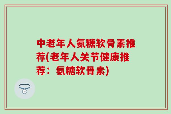 中老年人氨糖软骨素推荐(老年人关节健康推荐：氨糖软骨素)
