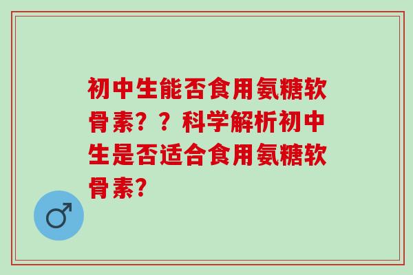初中生能否食用氨糖软骨素？？科学解析初中生是否适合食用氨糖软骨素？