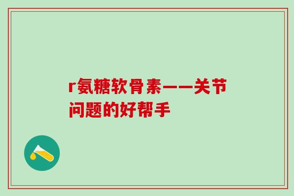 r氨糖软骨素——关节问题的好帮手 r氨糖软骨素——关节问题的好帮手
