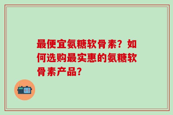 最便宜氨糖软骨素？如何选购最实惠的氨糖软骨素产品？