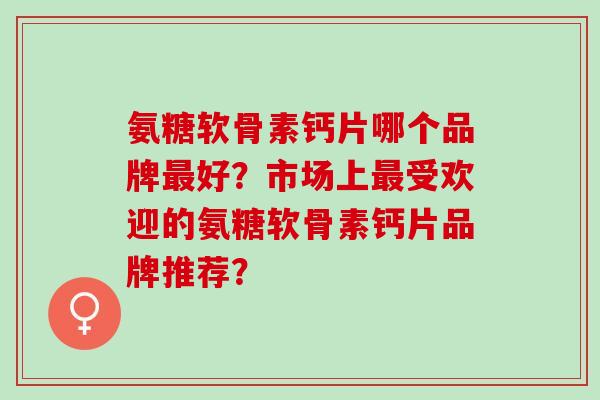 氨糖软骨素钙片哪个品牌好?市场上受欢迎的氨糖软骨素钙片品牌推荐? 氨糖软骨素钙片哪个品牌好?市场上受欢迎的氨糖软骨素钙片品牌推荐?