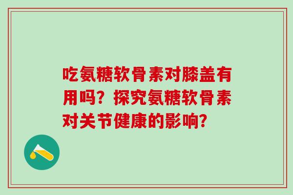 吃氨糖软骨素对膝盖有用吗？探究氨糖软骨素对关节健康的影响？