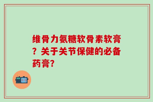 维骨力氨糖软骨素软膏？关于关节保健的必备药膏？