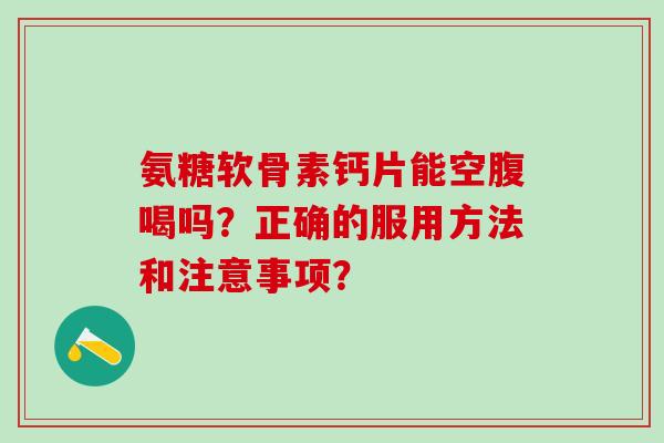 氨糖软骨素钙片能空腹喝吗？正确的服用方法和注意事项？