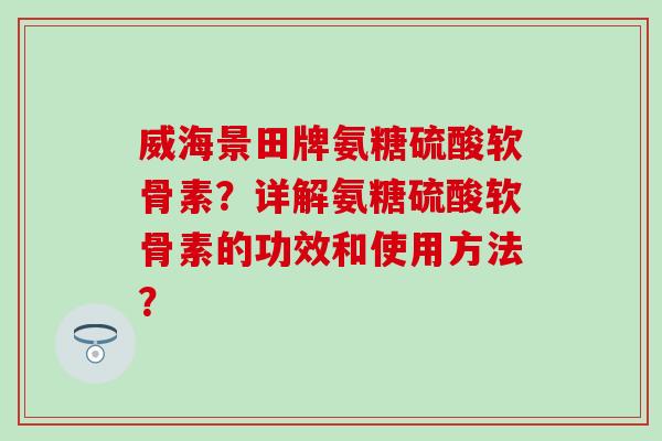 威海景田牌氨糖硫酸软骨素？详解氨糖硫酸软骨素的功效和使用方法？
