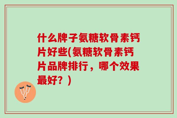 什么牌子氨糖软骨素钙片好些(氨糖软骨素钙片品牌排行，哪个效果最好？)