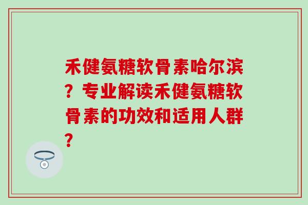 禾健氨糖软骨素哈尔滨?专业解读禾健氨糖软骨素的功效和适用人群? 禾健氨糖软骨素哈尔滨?专业解读禾健氨糖软骨素的功效和适用人群?
