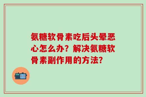 氨糖软骨素吃后头晕恶心怎么办?解决氨糖软骨素副作用的方法? 氨糖软骨素吃后头晕恶心怎么办?解决氨糖软骨素副作用的方法?