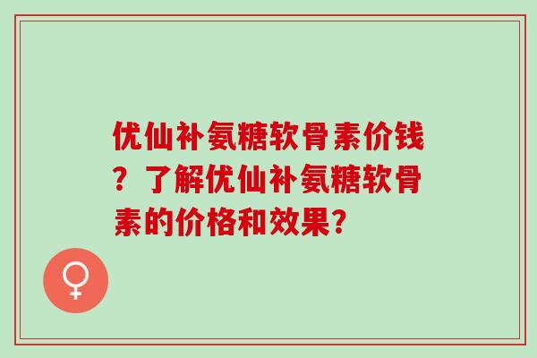 优仙补氨糖软骨素价钱?了解优仙补氨糖软骨素的价格和效果? 优仙补氨糖软骨素价钱?了解优仙补氨糖软骨素的价格和效果?