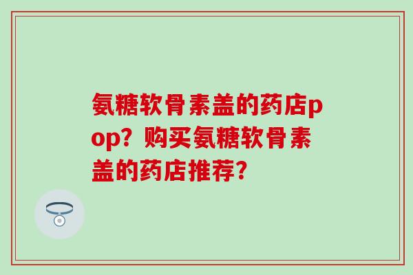 氨糖软骨素盖的药店pop?购买氨糖软骨素盖的药店推荐? 氨糖软骨素盖的药店pop?购买氨糖软骨素盖的药店推荐?