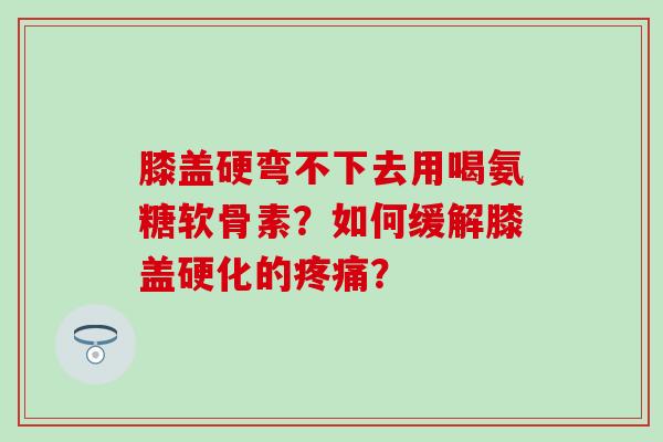 膝盖硬弯不下去用喝氨糖软骨素?如何缓解膝盖硬化的? 膝盖硬弯不下去用喝氨糖软骨素?如何缓解膝盖硬化的?