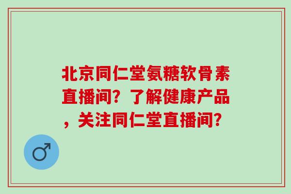 北京同仁堂氨糖软骨素直播间?了解健康产品,关注同仁堂直播间? 北京同仁堂氨糖软骨素直播间?了解健康产品,关注同仁堂直播间?