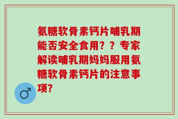 氨糖软骨素钙片哺乳期能否安全食用？？专家解读哺乳期妈妈服用氨糖软骨素钙片的注意事项？