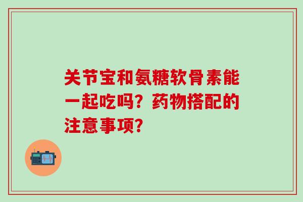 关节宝和氨糖软骨素能一起吃吗？药物搭配的注意事项？