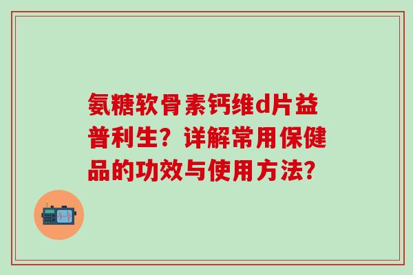氨糖软骨素钙维d片益普利生？详解常用保健品的功效与使用方法？