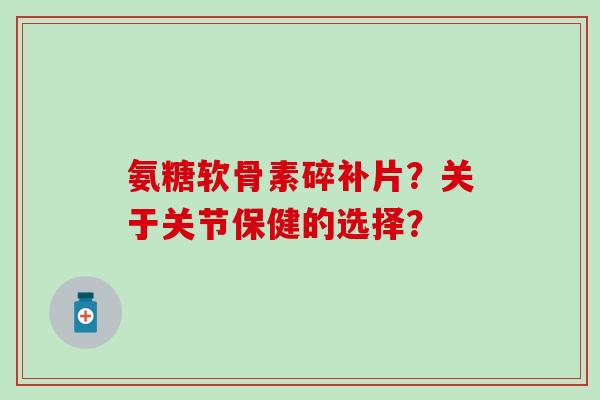 氨糖软骨素碎补片？关于关节保健的选择？