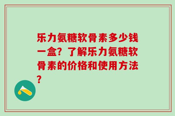 乐力氨糖软骨素多少钱一盒？了解乐力氨糖软骨素的价格和使用方法？