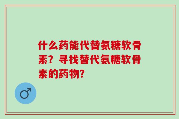 什么药能代替氨糖软骨素?寻找替代氨糖软骨素的? 什么药能代替氨糖软骨素?寻找替代氨糖软骨素的?