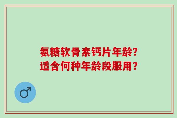 氨糖软骨素钙片年龄？适合何种年龄段服用？