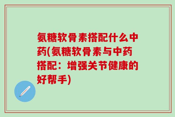氨糖软骨素搭配什么(氨糖软骨素与搭配：增强关节健康的好帮手)