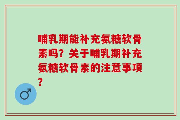 哺乳期能补充氨糖软骨素吗？关于哺乳期补充氨糖软骨素的注意事项？