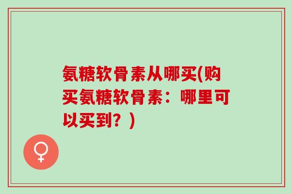 氨糖软骨素从哪买(购买氨糖软骨素:哪里可以买到?) 氨糖软骨素从哪买(购买氨糖软骨素:哪里可以买到?)