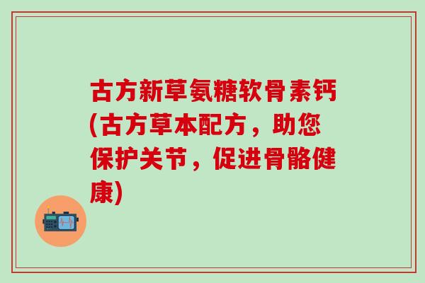 古方新草氨糖软骨素钙(古方草本配方，助您保护关节，促进骨骼健康)