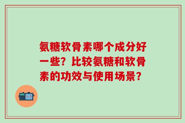 氨糖软骨素哪个成分好一些？比较氨糖和软骨素的功效与使用场景？
