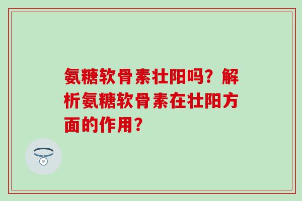 氨糖软骨素壮阳吗？解析氨糖软骨素在壮阳方面的作用？