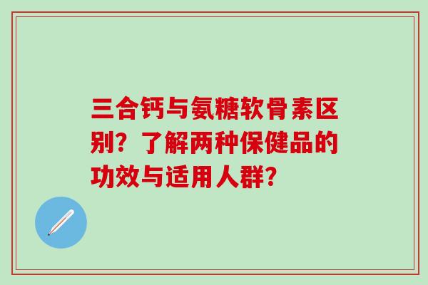 三合钙与氨糖软骨素区别？了解两种保健品的功效与适用人群？
