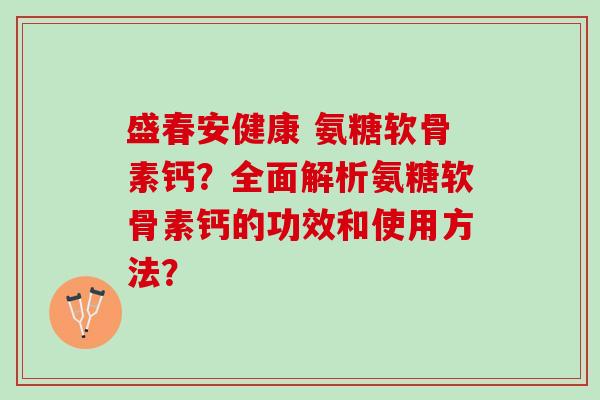 盛春安健康 氨糖软骨素钙?全面解析氨糖软骨素钙的功效和使用方法? 盛春安健康 氨糖软骨素钙?全面解析氨糖软骨素钙的功效和使用方法?