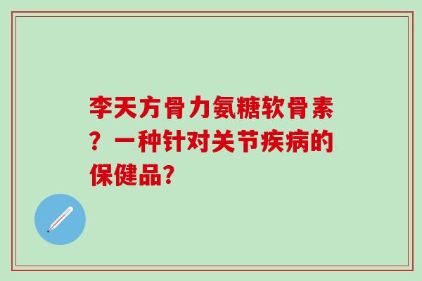 李天方骨力氨糖软骨素？一种针对关节疾病的保健品？