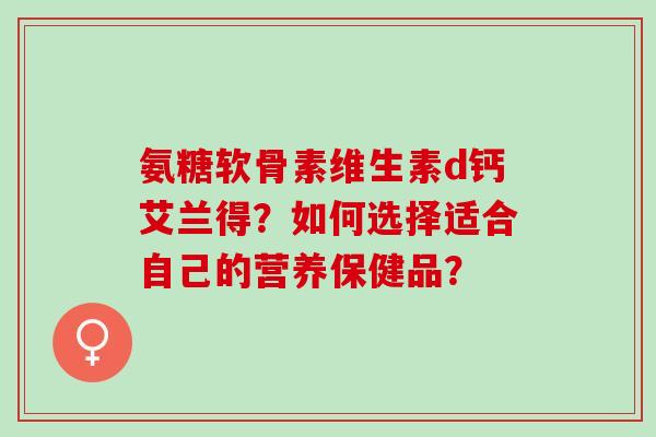 氨糖软骨素维生素d钙艾兰得？如何选择适合自己的营养保健品？